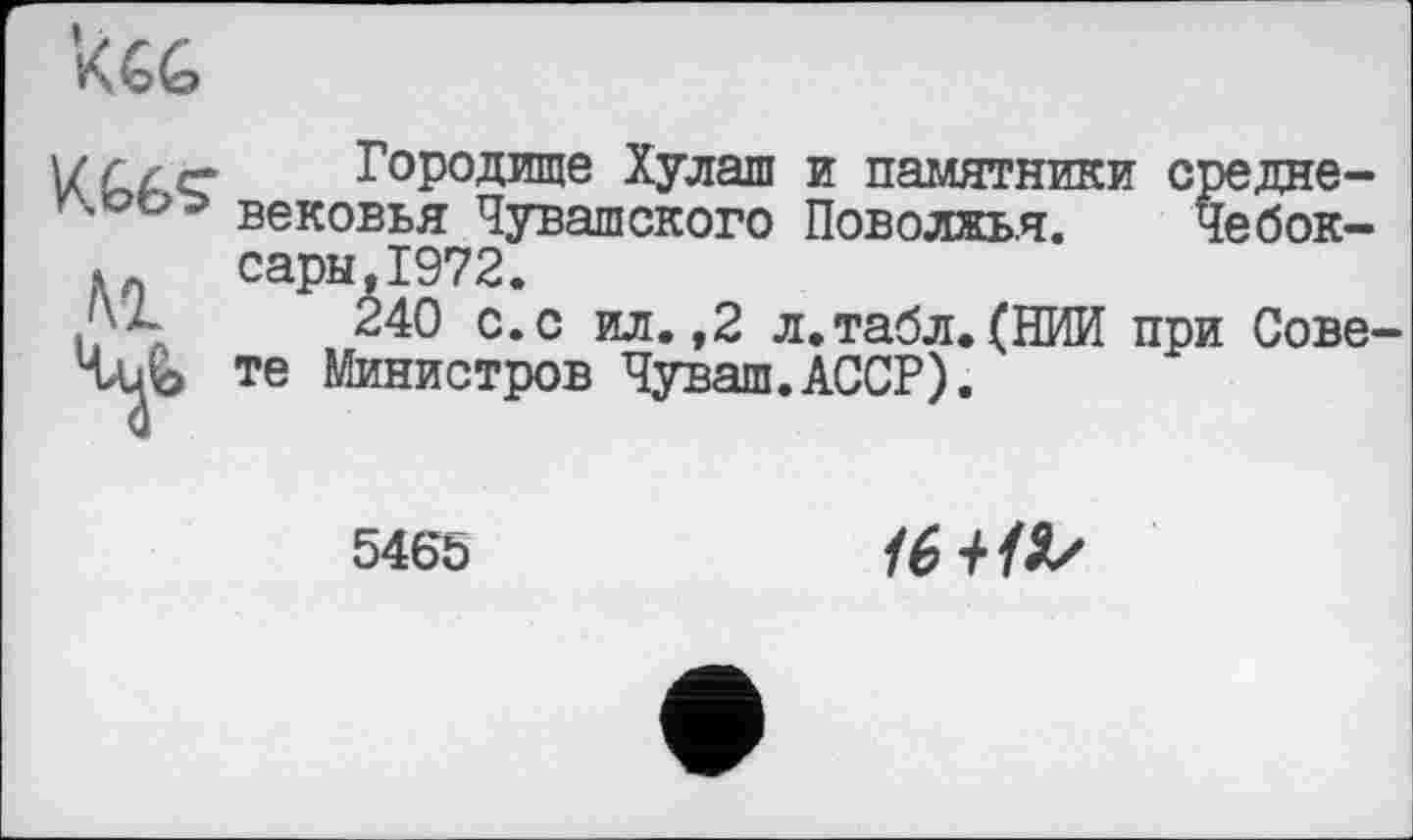 ﻿
KG6S
M
Городище Хулаш и памятники средневековья Чувашского Поволжья. Чебоксары, 1972.
240 с.с ил.,2 л.табл.(НИИ при Совете Министров Чуваш.АССР).
5465
